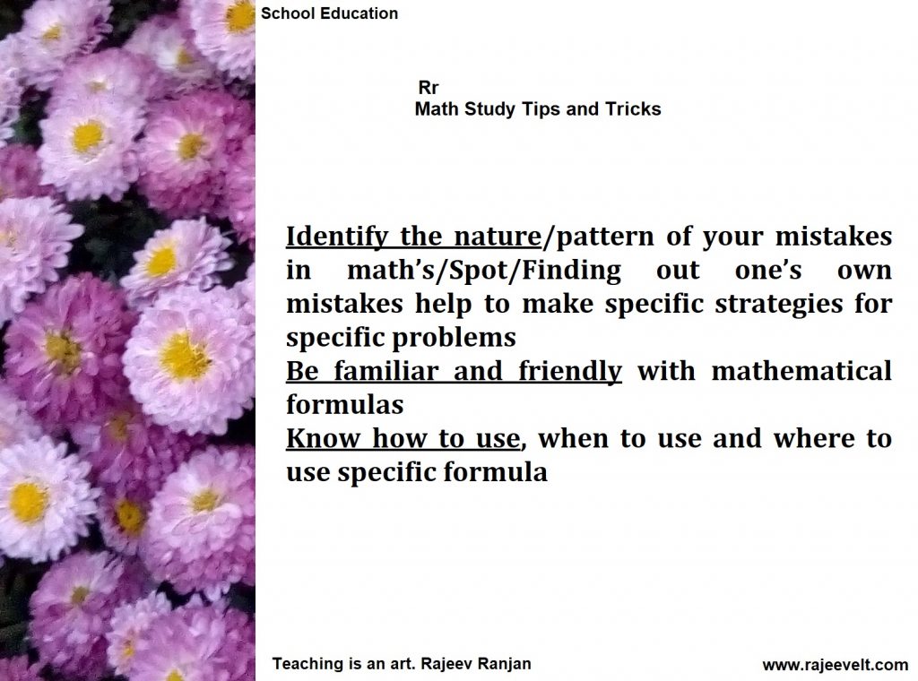 Identify the nature/pattern of your mistakes in math’s/Spot/Finding out one’s own mistakes help to make specific strategies for specific problems 
Be familiar and friendly with mathematical formulas
Know how to use, when to use and where to use specific formula

