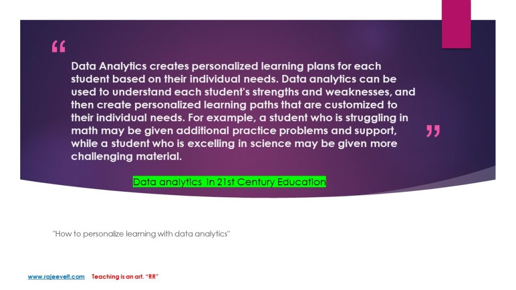 Data Analytics creates personalized learning plans for each student based on their individual needs. Data analytics can be used to understand each student's strengths and weaknesses, and then create personalized learning paths that are customized to their individual needs. For example, a student who is struggling in math may be given additional practice problems and support, while a student who is excelling in science may be given more challenging material. rajeevelt