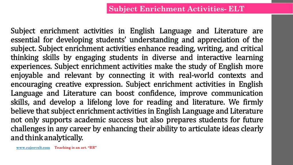 Subject enrichment activities in English Language and Literature are essential for developing students' understanding and appreciation of the subject. Subject enrichment activities enhance reading, writing, and critical thinking skills by engaging students in diverse and interactive learning experiences. Subject enrichment activities make the study of English more enjoyable and relevant by connecting it with real-world contexts and encouraging creative expression. Subject enrichment activities in English Language and Literature can boost confidence, improve communication skills, and develop a lifelong love for reading and literature. We firmly believe that subject enrichment activities in English Language and Literature not only supports academic success but also prepares students for future challenges in any career by enhancing their ability to articulate ideas clearly and think analytically.
