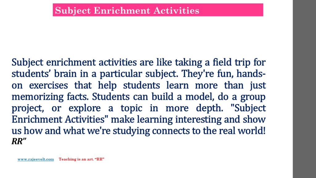 Subject enrichment activities are like taking a field trip for students’ brain in a particular subject. They're fun, hands-on exercises that help students learn more than just memorizing facts. Students can build a model, do a group project, or explore a topic in more depth. "Subject Enrichment Activities" make learning interesting and show us how and what we're studying connects to the real world!